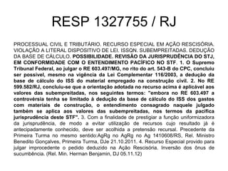 RESP 1327755 / RJ
PROCESSUAL CIVIL E TRIBUTÁRIO. RECURSO ESPECIAL EM AÇÃO RESCISÓRIA.
VIOLAÇÃO A LITERAL DISPOSITIVO DE LEI. ISSQN. SUBEMPREITADAS. DEDUÇÃO
DA BASE DE CÁLCULO. POSSIBILIDADE. REVISÃO DA JURISPRUDÊNCIA DO STJ,
EM CONFORMIDADE COM O ENTENDIMENTO PACÍFICO NO STF. 1. O Supremo
Tribunal Federal, ao julgar o RE 603.497/MG, no rito do art. 543-B do CPC, concluiu
ser possível, mesmo na vigência da Lei Complementar 116/2003, a dedução da
base de cálculo do ISS do material empregado na construção civil. 2. No RE
599.582/RJ, concluiu-se que a orientação adotada no recurso acima é aplicável aos
valores das subempreitadas, nos seguintes termos: "embora no RE 603.497 a
controvérsia tenha se limitado à dedução da base de cálculo do ISS dos gastos
com materiais de construção, o entendimento consagrado naquele julgado
também se aplica aos valores das subempreitadas, nos termos da pacífica
jurisprudência deste STF". 3. Com a finalidade de prestigiar a função uniformizadora
da jurisprudência, de modo a evitar utilização de recursos cujo resultado já é
antecipadamente conhecido, deve ser acolhida a pretensão recursal. Precedente da
Primeira Turma no mesmo sentido:AgRg no AgRg no Ag 1410608/RS, Rel. Ministro
Benedito Gonçalves, Primeira Turma, DJe 21.10.2011. 4. Recurso Especial provido para
julgar improcedente o pedido deduzido na Ação Rescisória. Inversão dos ônus de
sucumbência. (Rel. Min. Herman Benjamin, DJ 05.11.12)
 