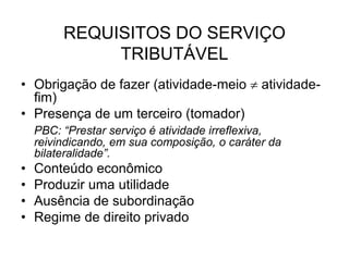 REQUISITOS DO SERVIÇO
TRIBUTÁVEL
• Obrigação de fazer (atividade-meio  atividade-
fim)
• Presença de um terceiro (tomador)
PBC: “Prestar serviço é atividade irreflexiva,
reivindicando, em sua composição, o caráter da
bilateralidade”.
• Conteúdo econômico
• Produzir uma utilidade
• Ausência de subordinação
• Regime de direito privado
 