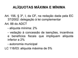 ALÍQUOTAS MÁXIMA E MÍNIMA
Art. 156, § 3º, I, da CF, na redação dada pela EC
37/2002: delegação à lei complementar
Art. 88 do ADCT
- alíquota mínima: 2%
- vedação à concessão de isenções, incentivos
e benefícios fiscais que impliquem alíquota
inferior a 2%
- autonomia municipal
LC 116/03: alíquota máxima de 5%
 