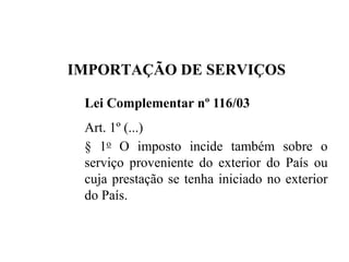 IMPORTAÇÃO DE SERVIÇOS
Lei Complementar nº 116/03
Art. 1º (...)
§ 1o O imposto incide também sobre o
serviço proveniente do exterior do País ou
cuja prestação se tenha iniciado no exterior
do País.
 