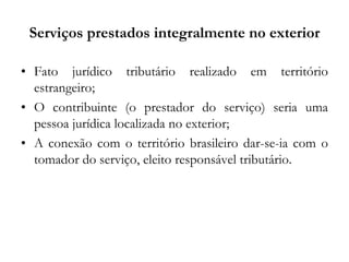 Serviços prestados integralmente no exterior
• Fato jurídico tributário realizado em território
estrangeiro;
• O contribuinte (o prestador do serviço) seria uma
pessoa jurídica localizada no exterior;
• A conexão com o território brasileiro dar-se-ia com o
tomador do serviço, eleito responsável tributário.
 