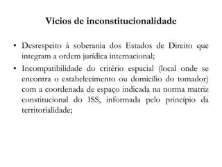 Vícios de inconstitucionalidade
• Desrespeito à soberania dos Estados de Direito que
integram a ordem jurídica internacional;
• Incompatibilidade do critério espacial (local onde se
encontra o estabelecimento ou domicílio do tomador)
com a coordenada de espaço indicada na norma matriz
constitucional do ISS, informada pelo princípio da
territorialidade;
 