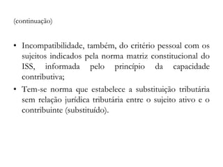 (continuação)
• Incompatibilidade, também, do critério pessoal com os
sujeitos indicados pela norma matriz constitucional do
ISS, informada pelo princípio da capacidade
contributiva;
• Tem-se norma que estabelece a substituição tributária
sem relação jurídica tributária entre o sujeito ativo e o
contribuinte (substituído).
 