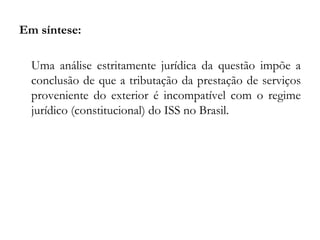 Em síntese:
Uma análise estritamente jurídica da questão impõe a
conclusão de que a tributação da prestação de serviços
proveniente do exterior é incompatível com o regime
jurídico (constitucional) do ISS no Brasil.
 