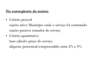No conseqüente da norma:
• Critério pessoal
sujeito ativo: Município onde o serviço foi contratado
sujeito passivo: tomador do serviço
• Critério quantitativo
base cálculo: preço do serviço
alíquota: percentual compreendido entre 2% e 5%
 