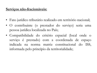 Serviços não-fracionáveis:
• Fato jurídico tributário realizado em território nacional;
• O contribuinte (o prestador do serviço) seria uma
pessoa jurídica localizada no País;
• Compatibilidade do critério espacial (local onde o
serviço é prestado) com a coordenada de espaço
indicada na norma matriz constitucional do ISS,
informada pelo princípio da territorialidade;
 