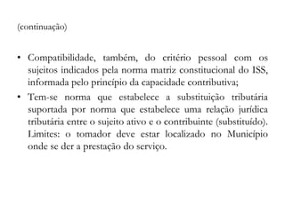 (continuação)
• Compatibilidade, também, do critério pessoal com os
sujeitos indicados pela norma matriz constitucional do ISS,
informada pelo princípio da capacidade contributiva;
• Tem-se norma que estabelece a substituição tributária
suportada por norma que estabelece uma relação jurídica
tributária entre o sujeito ativo e o contribuinte (substituído).
Limites: o tomador deve estar localizado no Município
onde se der a prestação do serviço.
 