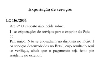 Exportação de serviços
LC 116/2003:
Art. 2º O imposto não incide sobre:
I - as exportações de serviços para o exterior do País;
(...)
Par. único. Não se enquadram no disposto no inciso I
os serviços desenvolvidos no Brasil, cujo resultado aqui
se verifique, ainda que o pagamento seja feito por
residente no exterior.
 