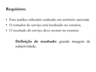 Requisitos:
• Fato jurídico tributário realizado em território nacional;
• O tomador do serviço está localizado no exterior;
• O resultado do serviço deve ocorrer no exterior.
Definição de resultado: grande margem de
subjetividade.
 