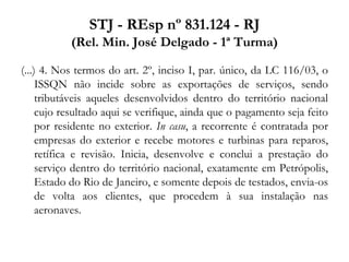 STJ - REsp nº 831.124 - RJ
(Rel. Min. José Delgado - 1ª Turma)
(...) 4. Nos termos do art. 2º, inciso I, par. único, da LC 116/03, o
ISSQN não incide sobre as exportações de serviços, sendo
tributáveis aqueles desenvolvidos dentro do território nacional
cujo resultado aqui se verifique, ainda que o pagamento seja feito
por residente no exterior. In casu, a recorrente é contratada por
empresas do exterior e recebe motores e turbinas para reparos,
retífica e revisão. Inicia, desenvolve e conclui a prestação do
serviço dentro do território nacional, exatamente em Petrópolis,
Estado do Rio de Janeiro, e somente depois de testados, envia-os
de volta aos clientes, que procedem à sua instalação nas
aeronaves.
 