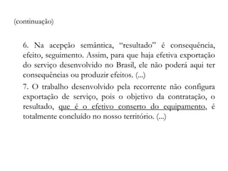 (continuação)
6. Na acepção semântica, “resultado” é consequência,
efeito, seguimento. Assim, para que haja efetiva exportação
do serviço desenvolvido no Brasil, ele não poderá aqui ter
consequências ou produzir efeitos. (...)
7. O trabalho desenvolvido pela recorrente não configura
exportação de serviço, pois o objetivo da contratação, o
resultado, que é o efetivo conserto do equipamento, é
totalmente concluído no nosso território. (...)
 