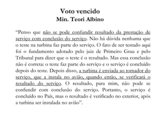 Voto vencido
Min. Teori Albino
“Penso que não se pode confundir resultado da prestação de
serviço com conclusão do serviço. Não há dúvida nenhuma que
o teste na turbina faz parte do serviço. O fato de ser testado aqui
foi o fundamento adotado pelo juiz de Primeiro Grau e pelo
Tribunal para dizer que o teste é o resultado. Mas essa conclusão
não é correta: o teste faz parte do serviço e o serviço é concluído
depois do teste. Depois disso, a turbina é enviada ao tomador do
serviço, que a instala no avião, quando então, se verificará o
resultado do serviço. O resultado, para mim, não pode se
confundir com conclusão do serviço. Portanto, o serviço é
concluído no País, mas o resultado é verificado no exterior, após
a turbina ser instalada no avião”.
 