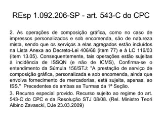 REsp 1.092.206-SP - art. 543-C do CPC
2. As operações de composição gráfica, como no caso de
impressos personalizados e sob encomenda, são de natureza
mista, sendo que os serviços a elas agregados estão incluídos
na Lista Anexa ao Decreto-Lei 406/68 (item 77) e à LC 116/03
(item 13.05). Consequentemente, tais operações estão sujeitas
à incidência de ISSQN (e não de ICMS), Confirma-se o
entendimento da Súmula 156/STJ: "A prestação de serviço de
composição gráfica, personalizada e sob encomenda, ainda que
envolva fornecimento de mercadorias, está sujeita, apenas, ao
ISS." Precedentes de ambas as Turmas da 1ª Seção.
3. Recurso especial provido. Recurso sujeito ao regime do art.
543-C do CPC e da Resolução STJ 08/08. (Rel. Ministro Teori
Albino Zavascki, DJe 23.03.2009)
 