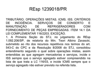 REsp 1239018/PR
TRIBUTÁRIO. OPERAÇÕES MISTAS. ICMS. ISS. CRITÉRIOS
DE INCIDÊNCIA. SERVIÇOS DE CONSERTO E
MANUTENÇÃO DE REFRIGERADORES COM
FORNECIMENTO DE PEÇAS EMPREGADAS. ITEM 14.1 DA
LEI COMPLEMENTAR 116/2203. EXCEÇÃO.
1. A Primeira Seção do STJ, no julgamento do REsp
1.092.206/SP, de relatoria do Min. Teori Albino Zavascki,
submetido ao rito dos recursos repetitivos nos termos do art.
543-C do CPC e da Resolução 8/2008 do STJ, consolidou
entendimento segundo o qual sobre operações mistas, assim
entendidas as que agregam mercadorias e serviços, incide o
ISS sempre que o serviço agregado estiver compreendido na
lista de que trata a LC 116/03, e incide ICMS sempre que o
serviço agregado não estiver previsto na referida lista.
 