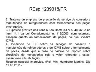 REsp 1239018/PR
2. Trata-se de empresa de prestação de serviço de conserto e
manutenção de refrigeradores com fornecimento das peças
empregadas.
3. Hipótese prevista nos itens 69 do Decreto-Lei n. 406/68 e no
item 14.1 da Lei Complementar n. 116/2003, com expressa
exceção quanto ao fornecimento de peças, no qual incidirá
ICMS.
4. Incidência de ISS sobre os serviços de conserto e
manutenção de refrigeradores e de ICMS sobre o fornecimento
de peças, desde que a base de cálculo do imposto sobre
circulação de mercadorias seja o valor referente a estas,
evitando-se a bitributação.
Recurso especial improvido. (Rel. Min. Humberto Martins, Dje
12.05.2011)
 
