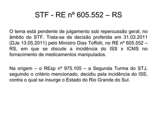 STF - RE nº 605.552 – RS
O tema está pendente de julgamento sob repercussão geral, no
âmbito do STF. Trata-se de decisão proferida em 31.03.2011
(DJe 13.05.2011) pelo Ministro Dias Toffolli, no RE nº 605.552 –
RS, em que se discute a incidência do ISS x ICMS no
fornecimento de medicamentos manipulados.
Na origem – o REsp nº 975.105 – a Segunda Turma do STJ,
seguindo o critério mencionado, decidiu pela incidência do ISS,
contra o qual se insurge o Estado do Rio Grande do Sul.
 
