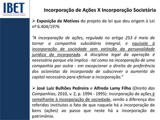 Incorporação de Ações X Incorporação Societária
 Exposição de Motivos do projeto de lei que deu origem à Lei
nº 6.404/1976
“A incorporação de ações, regulada no artigo 253 é meio de
tornar a companhia subsidiária integral, e equivale à
incorporação de sociedade sem extinção da personalidade
jurídica da incorporada. A disciplina legal da operação é
necessária porque ela implica - tal como na incorporação de uma
companhia por outra - em excepcionar o direito de preferência
dos acionistas da incorporada de subscrever o aumento de
capital necessário para efetivar a incorporação.”
 José Luiz Bulhões Pedreira e Alfredo Lamy Filho (Direito das
Companhias, 2010, v. 2, p. 1994 - 1995): incorporação de ações é
semelhante à incorporação de sociedade, sendo a diferença dos
referidos institutos o fato de que naquele há a incorporação de
bens (ações) ao passo que neste há a incorporação de
patrimônio.
 