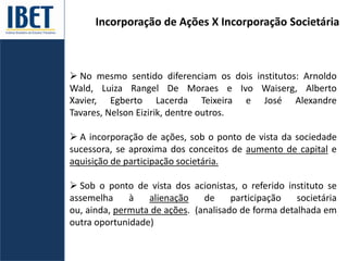 Incorporação de Ações X Incorporação Societária
 No mesmo sentido diferenciam os dois institutos: Arnoldo
Wald, Luiza Rangel De Moraes e Ivo Waiserg, Alberto
Xavier, Egberto Lacerda Teixeira e José Alexandre
Tavares, Nelson Eizirik, dentre outros.
 A incorporação de ações, sob o ponto de vista da sociedade
sucessora, se aproxima dos conceitos de aumento de capital e
aquisição de participação societária.
 Sob o ponto de vista dos acionistas, o referido instituto se
assemelha à alienação de participação societária
ou, ainda, permuta de ações. (analisado de forma detalhada em
outra oportunidade)
 