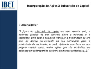 Incorporação de Ações X Subscrição de Capital
 Alberto Xavier
“A figura da subscrição de capital em bens reveste, pois, a
natureza jurídica de um contrato entre o acionista e a
sociedade, pelo qual o acionista transfere a titularidade de um
bem ou direito pré-existente no seu patrimônio para o
patrimônio da sociedade, a qual, afetando esse bem ao seu
próprio capital social, emite ações que são atribuídas ao
acionista em contrapartida dos bens ou direitos conferidos.[...].”
 