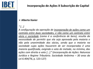 Incorporação de Ações X Subscrição de Capital
 Alberto Xavier
“ [...]
A configuração da operação de incorporação de ações como um
contrato entre duas sociedades, e não como um contrato entre
sócio e sociedade (como é a conferência de bens), resulta da
necessidade de permitir que ela seja aprovada pela maioria e
não pela unanimidade dos sócios, sendo que a maioria na
sociedade cujas ações houverem de ser incorporadas é uma
maioria qualificada, exigindo o voto de metade, no mínimo, das
ações com direito a voto [...].” (Incorporação de Ações: Natureza
Jurídica e Regime Tributário. Sociedade Anônima – 30 anos da
Lei 6.404/76, p. 123-127)
 