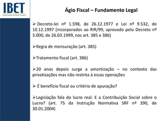 Ágio Fiscal – Fundamento Legal
 Decreto-lei nº 1.598, de 26.12.1977 e Lei nº 9.532, de
10.12.1997 (incorporados ao RIR/99, aprovado pelo Decreto nº
3.000, de 26.03.1999, nos art. 385 e 386)
Regra de mensuração (art. 385)
Tratamento fiscal (art. 386)
20 anos depois surge a amortização – no contexto das
privatizações mas não restrita à essas operações
 É benefício fiscal ou critério de apuração?
Legislação fala do lucro real. E a Contribuição Social sobre o
Lucro? (art. 75 da Instrução Normativa SRF nº 390, de
30.01.2004)
 