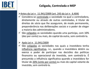 Coligada, Controlada e MEP
Antes da Lei n 11.941/2009 (art. 243 da Lei n 6.404)
 Considera-se controlada a sociedade na qual a controladora,
diretamente ou através de outras controladas, é titular de
direitos de sócio que lhe assegurem, de modo permanente,
preponderância nas deliberações sociais e o poder de eleger
a maioria dos administradores.
 São coligadas as sociedades quando uma participa, com 10%
(dez por cento) ou mais, do capital da outra, sem controlá-la.
 Após Lei n 11.941/2009
 São coligadas as sociedades nas quais a investidora tenha
influência significativa, i.e., quando a investidora detém ou
exerce o poder de participar nas decisões das políticas
financeira ou operacional da investida, sem controlá-la. É
presumida a influência significativa quando a investidora for
titular de 20% (vinte por cento) ou mais do capital votante da
investida, sem controlá-la.
 