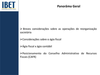 Panorâma Geral
 Breves considerações sobre as operações de reorganização
societária
Considerações sobre o ágio fiscal
Ágio fiscal x ágio contábil
Posicionamento do Conselho Administrativo de Recursos
Fiscais (CAFR)
 