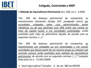 Coligada, Controlada e MEP
Método de Equivalência Patrimonial (art. 248, Lei n 6.404)
“Art. 248. No balanço patrimonial da companhia, os
investimentos relevantes (artigo 247, parágrafo único) em
sociedades coligadas sobre cuja administração tenha
influência, ou de que participe com 20% (vinte por cento) ou
mais do capital social, e em sociedades controladas, serão
avaliados pelo valor de patrimônio líquido, de acordo com as
seguintes normas: [...].”
“Art. 248. No balanço patrimonial da companhia, os
investimentos em coligadas ou em controladas e em outras
sociedades que façam parte de um mesmo grupo ou estejam sob
controle comum serão avaliados pelo método da equivalência
patrimonial, de acordo com as seguintes normas: [...].” (redação
dada pela Lei n 11.941/2009)
 Qual regra aplicar? Solução: 6 do art. 386 do RIR/99.
 