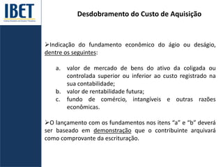 Desdobramento do Custo de Aquisição
Indicação do fundamento econômico do ágio ou deságio,
dentre os seguintes:
a. valor de mercado de bens do ativo da coligada ou
controlada superior ou inferior ao custo registrado na
sua contabilidade;
b. valor de rentabilidade futura;
c. fundo de comércio, intangíveis e outras razões
econômicas.
O lançamento com os fundamentos nos itens “a” e “b” deverá
ser baseado em demonstração que o contribuinte arquivará
como comprovante da escrituração.
 