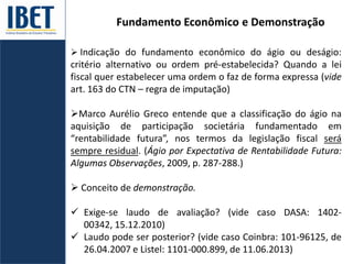 Fundamento Econômico e Demonstração
 Indicação do fundamento econômico do ágio ou deságio:
critério alternativo ou ordem pré-estabelecida? Quando a lei
fiscal quer estabelecer uma ordem o faz de forma expressa (vide
art. 163 do CTN – regra de imputação)
Marco Aurélio Greco entende que a classificação do ágio na
aquisição de participação societária fundamentado em
“rentabilidade futura”, nos termos da legislação fiscal será
sempre residual. (Ágio por Expectativa de Rentabilidade Futura:
Algumas Observações, 2009, p. 287-288.)
 Conceito de demonstração.
 Exige-se laudo de avaliação? (vide caso DASA: 1402-
00342, 15.12.2010)
 Laudo pode ser posterior? (vide caso Coinbra: 101-96125, de
26.04.2007 e Listel: 1101-000.899, de 11.06.2013)
 