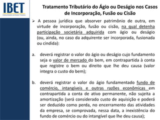 Tratamento Tributário do Ágio ou Deságio nos Casos
de Incorporação, Fusão ou Cisão
 A pessoa jurídica que absorver patrimônio de outra, em
virtude de incorporação, fusão ou cisão, na qual detenha
participação societária adquirida com ágio ou deságio
(ou, ainda, no caso da adquirente ser incorporada, fusionada
ou cindida):
a. deverá registrar o valor do ágio ou deságio cujo fundamento
seja o valor de mercado do bem, em contrapartida à conta
que registre o bem ou direito que lhe deu causa (valor
integra o custo do bem);
b. deverá registrar o valor do ágio fundamentado fundo de
comércio, intangíveis e outras razões econômicas em
contrapartida a conta de ativo permanente, não sujeita a
amortização (será considerado custo de aquisição e poderá
ser deduzido como perda, no encerramento das atividades
da empresa, se comprovada, nessa data, a inexistência do
fundo de comércio ou do intangível que lhe deu causa);
 