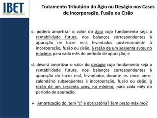 Tratamento Tributário do Ágio ou Deságio nos Casos
de Incorporação, Fusão ou Cisão
c. poderá amortizar o valor do ágio cujo fundamento seja a
rentabilidade futura, nos balanços correspondentes à
apuração de lucro real, levantados posteriormente à
incorporação, fusão ou cisão, à razão de um sessenta avos, no
máximo, para cada mês do período de apuração; e
d. deverá amortizar o valor do deságio cujo fundamento seja a
rentabilidade futura, nos balanços correspondentes à
apuração do lucro real, levantados durante os cinco anos-
calendário subseqüentes à incorporação, fusão ou cisão, à
razão de um sessenta avos, no mínimo, para cada mês do
período de apuração.
 Amortização do item “c” é obrigatória? Tem prazo máximo?
 