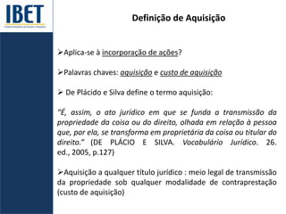 Definição de Aquisição
Aplica-se à incorporação de ações?
Palavras chaves: aquisição e custo de aquisição
 De Plácido e Silva define o termo aquisição:
“É, assim, o ato jurídico em que se funda a transmissão da
propriedade da coisa ou do direito, olhada em relação à pessoa
que, por ela, se transforma em proprietária da coisa ou titular do
direito.” (DE PLÁCIO E SILVA. Vocabulário Jurídico. 26.
ed., 2005, p.127)
Aquisição a qualquer título jurídico : meio legal de transmissão
da propriedade sob qualquer modalidade de contraprestação
(custo de aquisição)
 