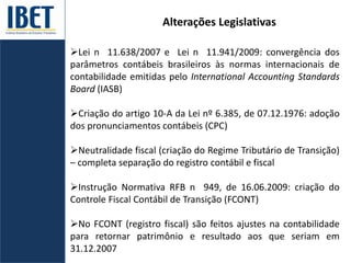 Alterações Legislativas
Lei n 11.638/2007 e Lei n 11.941/2009: convergência dos
parâmetros contábeis brasileiros às normas internacionais de
contabilidade emitidas pelo International Accounting Standards
Board (IASB)
Criação do artigo 10-A da Lei nº 6.385, de 07.12.1976: adoção
dos pronunciamentos contábeis (CPC)
Neutralidade fiscal (criação do Regime Tributário de Transição)
– completa separação do registro contábil e fiscal
Instrução Normativa RFB n 949, de 16.06.2009: criação do
Controle Fiscal Contábil de Transição (FCONT)
No FCONT (registro fiscal) são feitos ajustes na contabilidade
para retornar patrimônio e resultado aos que seriam em
31.12.2007
 