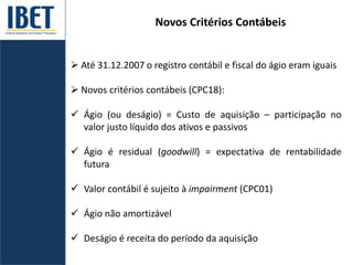 Novos Critérios Contábeis
 Até 31.12.2007 o registro contábil e fiscal do ágio eram iguais
 Novos critérios contábeis (CPC18):
 Ágio (ou deságio) = Custo de aquisição – participação no
valor justo líquido dos ativos e passivos
 Ágio é residual (goodwill) = expectativa de rentabilidade
futura
 Valor contábil é sujeito à impairment (CPC01)
 Ágio não amortizável
 Deságio é receita do período da aquisição
 
