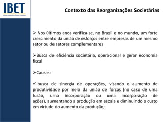Contexto das Reorganizações Societárias
 Nos últimos anos verifica-se, no Brasil e no mundo, um forte
crescimento da união de esforços entre empresas de um mesmo
setor ou de setores complementares
Busca de eficiência societária, operacional e gerar economia
fiscal
Causas:
 busca de sinergia de operações, visando o aumento de
produtividade por meio da união de forças (no caso de uma
fusão, uma incorporação ou uma incorporação de
ações), aumentando a produção em escala e diminuindo o custo
em virtude do aumento da produção;
 