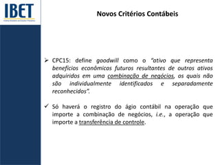 Novos Critérios Contábeis
 CPC15: define goodwill como o “ativo que representa
benefícios econômicos futuros resultantes de outros ativos
adquiridos em uma combinação de negócios, os quais não
são individualmente identificados e separadamente
reconhecidos”.
 Só haverá o registro do ágio contábil na operação que
importe a combinação de negócios, i.e., a operação que
importe a transferência de controle.
 