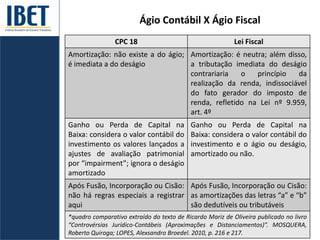 Ágio Contábil X Ágio Fiscal
CPC 18 Lei Fiscal
Amortização: não existe a do ágio;
é imediata a do deságio
Amortização: é neutra; além disso,
a tributação imediata do deságio
contrariaria o princípio da
realização da renda, indissociável
do fato gerador do imposto de
renda, refletido na Lei nº 9.959,
art. 4º
Ganho ou Perda de Capital na
Baixa: considera o valor contábil do
investimento os valores lançados a
ajustes de avaliação patrimonial
por “impairment”; ignora o deságio
amortizado
Ganho ou Perda de Capital na
Baixa: considera o valor contábil do
investimento e o ágio ou deságio,
amortizado ou não.
Após Fusão, Incorporação ou Cisão:
não há regras especiais a registrar
aqui
Após Fusão, Incorporação ou Cisão:
as amortizações das letras “a” e “b”
são dedutíveis ou tributáveis
*quadro comparativo extraído do texto de Ricardo Mariz de Oliveira publicado no livro
“Controvérsias Jurídico-Contábeis (Aproximações e Distanciamentos)”. MOSQUERA,
Roberto Quiroga; LOPES, Alexsandro Broedel. 2010, p. 216 e 217.
 