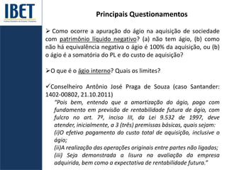 Principais Questionamentos
 Como ocorre a apuração do ágio na aquisição de sociedade
com patrimônio líquido negativo? (a) não tem ágio, (b) como
não há equivalência negativa o ágio é 100% da aquisição, ou (b)
o ágio é a somatória do PL e do custo de aquisição?
O que é o ágio interno? Quais os limites?
Conselheiro Antônio José Praga de Souza (caso Santander:
1402-00802, 21.10.2011)
“Pois bem, entendo que a amortização do ágio, pago com
fundamento em previsão de rentabilidade futura de ágio, com
fulcro no art. 7º, inciso III, da Lei 9.532 de 1997, deve
atender, inicialmente, a 3 (três) premissas básicas, quais sejam:
(i)O efetivo pagamento do custo total de aquisição, inclusive o
ágio;
(ii)A realização das operações originais entre partes não ligadas;
(iii) Seja demonstrada a lisura na avaliação da empresa
adquirida, bem como a expectativa de rentabilidade futura.”
 