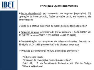 Principais Questionamentos
Prazo decadencial: (a) momento do registro (aquisição), (b)
operação de incorporação, fusão ou cisão ou (c) no momento da
amortização?
Exige-se a efetiva existência de lucros da sociedade adquirida?
Empresa Veículo: possibilidade (caso Santander: 1402-00802, de
21.10.2011 e caso CELPE: 1201-00689, de 08.05.2012)
Desestatização das empresas de telecomunicações. Decreto n
2546, de 14.04.1998 previu criação de diversas empresas
 Previsão para o futuro? Minuta de medida provisória?
É benefício fiscal?
Em caso de revogação, quais são os efeitos?
Art. 62, 2 da Constituição Federal e art. 104 do Código
Tributário Nacional.
 