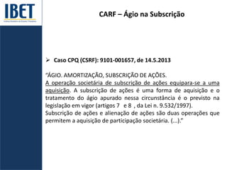 CARF – Ágio na Subscrição
 Caso CPQ (CSRF): 9101-001657, de 14.5.2013
“ÁGIO. AMORTIZAÇÃO, SUBSCRIÇÃO DE AÇÕES.
A operação societária de subscrição de ações equipara-se a uma
aquisição. A subscrição de ações é uma forma de aquisição e o
tratamento do ágio apurado nessa circunstância é o previsto na
legislação em vigor (artigos 7 e 8 , da Lei n. 9.532/1997).
Subscrição de ações e alienação de ações são duas operações que
permitem a aquisição de participação societária. (...).”
 