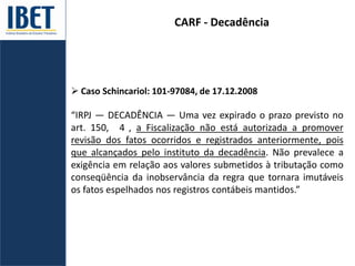 CARF - Decadência
 Caso Schincariol: 101-97084, de 17.12.2008
“IRPJ — DECADÊNCIA — Uma vez expirado o prazo previsto no
art. 150, 4 , a Fiscalização não está autorizada a promover
revisão dos fatos ocorridos e registrados anteriormente, pois
que alcançados pelo instituto da decadência. Não prevalece a
exigência em relação aos valores submetidos à tributação como
conseqüência da inobservância da regra que tornara imutáveis
os fatos espelhados nos registros contábeis mantidos.”
 