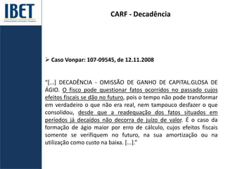 CARF - Decadência
 Caso Vonpar: 107-09545, de 12.11.2008
“*...] DECADÊNCIA - OMISSÃO DE GANHO DE CAPITAL.GLOSA DE
ÁGIO. O fisco pode questionar fatos ocorridos no passado cujos
efeitos fiscais se dão no futuro, pois o tempo não pode transformar
em verdadeiro o que não era real, nem tampouco desfazer o que
consolidou, desde que a readequação dos fatos situados em
períodos já decaídos não decorra de juízo de valor. É o caso da
formação de ágio maior por erro de cálculo, cujos efeitos fiscais
somente se verifiquem no futuro, na sua amortização ou na
utilização como custo na baixa. [...].”
 