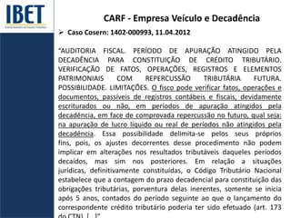 CARF - Empresa Veículo e Decadência
 Caso Cosern: 1402-000993, 11.04.2012
“AUDITORIA FISCAL. PERÍODO DE APURAÇÃO ATINGIDO PELA
DECADÊNCIA PARA CONSTITUIÇÃO DE CRÉDITO TRIBUTÁRIO.
VERIFICAÇÃO DE FATOS, OPERAÇÕES, REGISTROS E ELEMENTOS
PATRIMONIAIS COM REPERCUSSÃO TRIBUTÁRIA FUTURA.
POSSIBILIDADE. LIMITAÇÕES. O fisco pode verificar fatos, operações e
documentos, passíveis de registros contábeis e fiscais, devidamente
escriturados ou não, em períodos de apuração atingidos pela
decadência, em face de comprovada repercussão no futuro, qual seja:
na apuração de lucro líquido ou real de períodos não atingidos pela
decadência. Essa possibilidade delimita-se pelos seus próprios
fins, pois, os ajustes decorrentes desse procedimento não podem
implicar em alterações nos resultados tributáveis daqueles períodos
decaídos, mas sim nos posteriores. Em relação a situações
jurídicas, definitivamente constituídas, o Código Tributário Nacional
estabelece que a contagem do prazo decadencial para constituição das
obrigações tributárias, porventura delas inerentes, somente se inicia
após 5 anos, contados do período seguinte ao que o lançamento do
correspondente crédito tributário poderia ter sido efetuado (art. 173
 