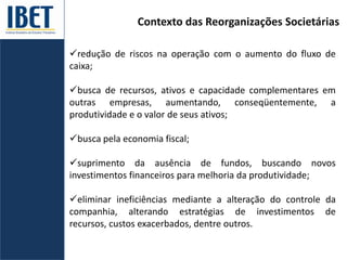 Contexto das Reorganizações Societárias
redução de riscos na operação com o aumento do fluxo de
caixa;
busca de recursos, ativos e capacidade complementares em
outras empresas, aumentando, conseqüentemente, a
produtividade e o valor de seus ativos;
busca pela economia fiscal;
suprimento da ausência de fundos, buscando novos
investimentos financeiros para melhoria da produtividade;
eliminar ineficiências mediante a alteração do controle da
companhia, alterando estratégias de investimentos de
recursos, custos exacerbados, dentre outros.
 