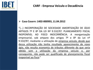CARF - Empresa Veículo e Decadência
 Caso Cosern: 1402-000993, 11.04.2012
“(...) INCORPORAÇÃO DE SOCIEDADE AMORTIZAÇÃO DE ÁGIO
ARTIGOS 7º E 8º DA LEI Nº 9.532/97. PLANEJAMENTO FISCAL
INOPONÍVEL AO FISCO INOCORRÊNCIA. A reorganização
empresarial, sob amparo dos artigos 7º e 8º da Lei nº
9.532/97, mediante a utilização de empresa veículo, desde que
dessa utilização não tenha resultado aparecimento de novo
ágio, não resulta economia de tributos diferente da que seria
obtida sem a utilização da empresa veículo e, por
conseguinte, não pode ser qualificada de planejamento fiscal
inoponível ao fisco.”
 