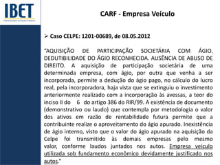CARF - Empresa Veículo
 Caso CELPE: 1201-00689, de 08.05.2012
“AQUISIÇÃO DE PARTICIPAÇÃO SOCIETÁRIA COM ÁGIO.
DEDUTIBILIDADE DO ÁGIO RECONHECIDA. AUSÊNCIA DE ABUSO DE
DIREITO. A aquisição de participação societária de uma
determinada empresa, com ágio, por outra que venha a ser
incorporada, permite a dedução do ágio pago, no cálculo do lucro
real, pela incorporadora, haja vista que se extinguiu o investimento
anteriormente realizado com a incorporação às avessas, a teor do
inciso II do 6 do artigo 386 do RIR/99. A existência de documento
(demonstrativo ou laudo) que contempla por metodologia o valor
dos ativos em razão de rentabilidade futura permite que a
contribuinte realize o aproveitamento do ágio apurado. Inexistência
de ágio interno, visto que o valor do ágio apurado na aquisição da
Celpe foi transmitido às demais empresas pelo mesmo
valor, conforme laudos juntados nos autos. Empresa veículo
utilizada sob fundamento econômico devidamente justificado nos
autos.”
 