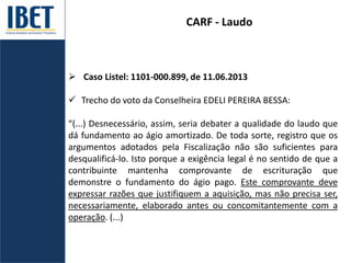CARF - Laudo
 Caso Listel: 1101-000.899, de 11.06.2013
 Trecho do voto da Conselheira EDELI PEREIRA BESSA:
“(...) Desnecessário, assim, seria debater a qualidade do laudo que
dá fundamento ao ágio amortizado. De toda sorte, registro que os
argumentos adotados pela Fiscalização não são suficientes para
desqualificá-lo. Isto porque a exigência legal é no sentido de que a
contribuinte mantenha comprovante de escrituração que
demonstre o fundamento do ágio pago. Este comprovante deve
expressar razões que justifiquem a aquisição, mas não precisa ser,
necessariamente, elaborado antes ou concomitantemente com a
operação. (...)
 