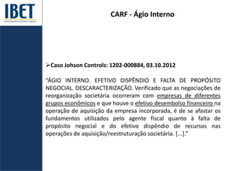 CARF - Ágio Interno
Caso Johson Controls: 1202-000884, 03.10.2012
“ÁGIO INTERNO. EFETIVO DISPÊNDIO E FALTA DE PROPÓSITO
NEGOCIAL. DESCARACTERIZAÇÃO. Verificado que as negociações de
reorganização societária ocorreram com empresas de diferentes
grupos econômicos e que houve o efetivo desembolso financeiro na
operação de aquisição da empresa incorporada, é de se afastar os
fundamentos utilizados pelo agente fiscal quanto à falta de
propósito negocial e do efetivo dispêndio de recursos nas
operações de aquisição/reestruturação societária. [...].”
 