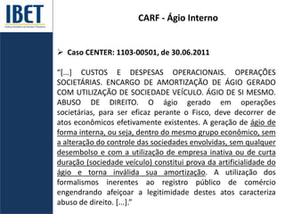 CARF - Ágio Interno
 Caso CENTER: 1103-00501, de 30.06.2011
“*...] CUSTOS E DESPESAS OPERACIONAIS. OPERAÇÕES
SOCIETÁRIAS. ENCARGO DE AMORTIZAÇÃO DE ÁGIO GERADO
COM UTILIZAÇÃO DE SOCIEDADE VEÍCULO. ÁGIO DE SI MESMO.
ABUSO DE DIREITO. O ágio gerado em operações
societárias, para ser eficaz perante o Fisco, deve decorrer de
atos econômicos efetivamente existentes. A geração de ágio de
forma interna, ou seja, dentro do mesmo grupo econômico, sem
a alteração do controle das sociedades envolvidas, sem qualquer
desembolso e com a utilização de empresa inativa ou de curta
duração (sociedade veículo) constitui prova da artificialidade do
ágio e torna inválida sua amortização. A utilização dos
formalismos inerentes ao registro público de comércio
engendrando afeiçoar a legitimidade destes atos caracteriza
abuso de direito. [...].”
 